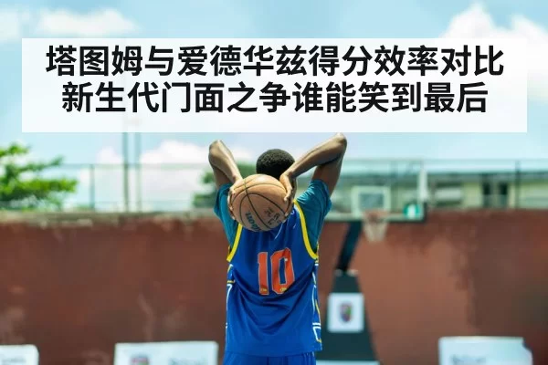 塔图姆与爱德华兹得分效率对比新生代门面之争谁能笑到最后