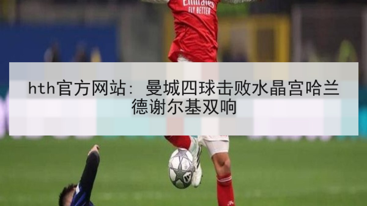 hth官方网站: 曼城四球击败水晶宫哈兰德谢尔基双响